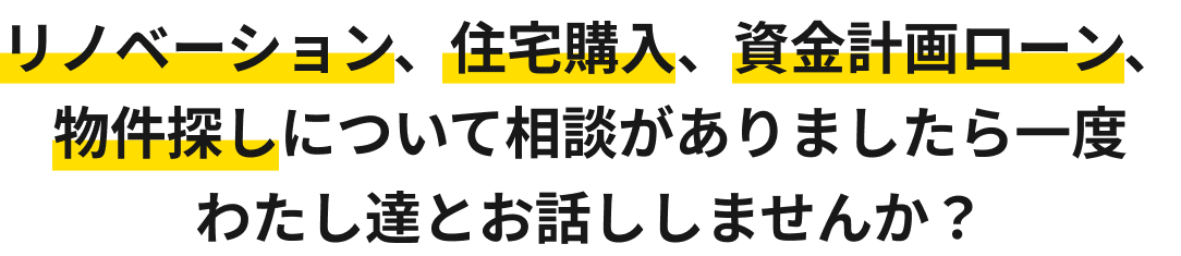 リノベーション、住宅購入、資金計画ローン、物件探しについて相談がありましたら一度わたし達とお話ししませんか？