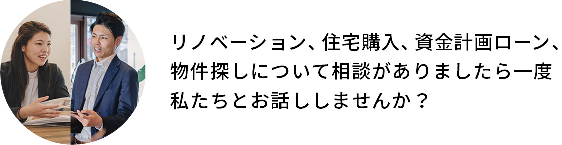 リノベーション、住宅購入、資金計画ローン、物件探しについて相談がありましたら一度私たちとお話ししませんか？